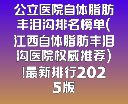 公立医院自体脂肪丰泪沟排名榜单（江西自体脂肪丰泪沟医院权威推荐）！最新排行2025版