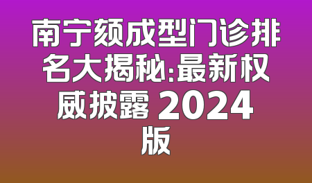 南宁颏成型门诊排名大揭秘：最新权威披露 2024版