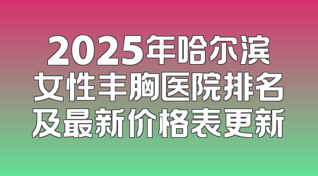 2025年哈尔滨女性丰胸医院排名及最新价格表更新