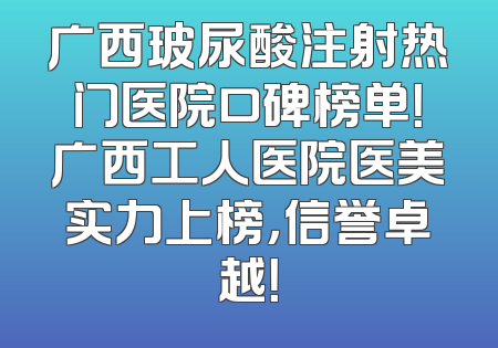 广西玻尿酸注射热门医院口碑榜单！广西工人医院医美实力上榜，信誉卓越！