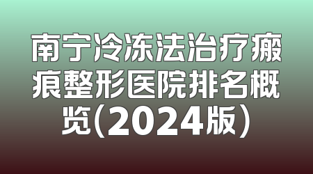 南宁冷冻法治疗瘢痕整形医院排名概览（2024版）