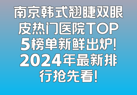 南京韩式翘睫双眼皮热门医院TOP5榜单新鲜出炉！2024年最新排行抢先看！