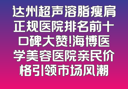 达州超声溶脂瘦肩正规医院排名前十口碑大赞！海博医学美容医院亲民价格引领市场风潮