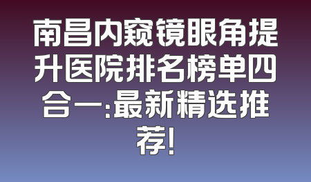 南昌内窥镜眼角提升医院排名榜单四合一：最新精选推荐！