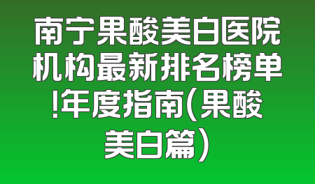 南宁果酸美白医院机构最新排名榜单！年度指南（果酸美白篇）