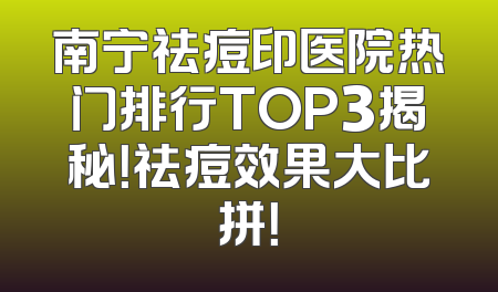 南宁祛痘印医院热门排行TOP3揭秘！祛痘效果大比拼！