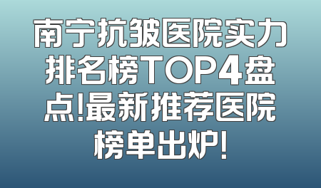 南宁抗皱医院实力排名榜TOP4盘点！最新推荐医院榜单出炉！