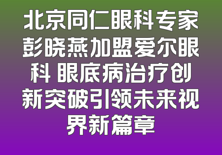 北京同仁眼科专家彭晓燕加盟爱尔眼科 眼底病治疗创新突破引领未来视界新篇章