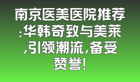 南京医美医院推荐：华韩奇致与美莱，引领潮流，备受赞誉！