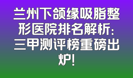 兰州下颌缘吸脂整形医院排名解析：三甲测评榜重磅出炉！