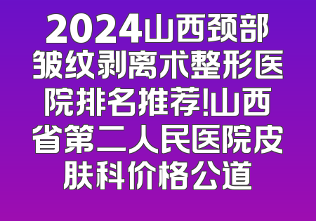 2024山西颈部皱纹剥离术整形医院排名推荐！山西省第二人民医院皮肤科价格公道