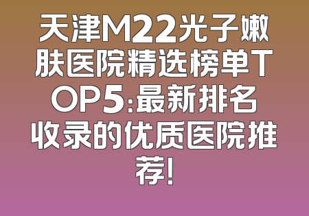 天津M22光子嫩肤医院精选榜单TOP5：最新排名收录的优质医院推荐！