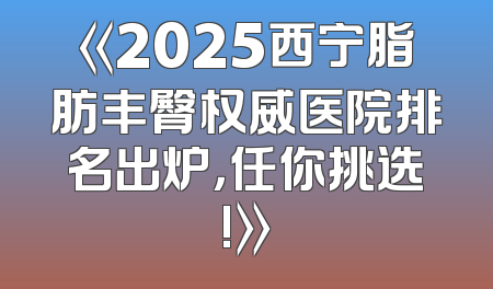 《2025西宁脂肪丰臀权威医院排名出炉，任你挑选!》