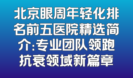 北京眼周年轻化排名前五医院精选简介：专业团队领跑抗衰领域新篇章