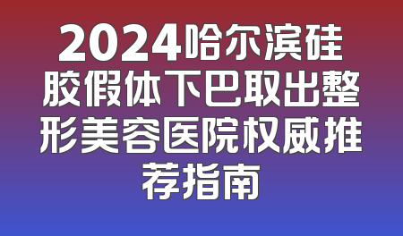 2024哈尔滨硅胶假体下巴取出整形美容医院权威推荐指南