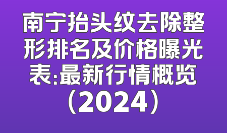 南宁抬头纹去除整形排名及价格曝光表：最新行情概览（2024）