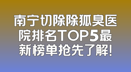 南宁切除除狐臭医院排名TOP5最新榜单抢先了解！
