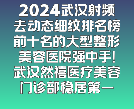 2024武汉射频去动态细纹排名榜前十名的大型整形美容医院强中手！武汉然禧医疗美容门诊部稳居第一
