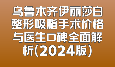 乌鲁木齐伊丽莎白整形吸脂手术价格与医生口碑全面解析（2024版）