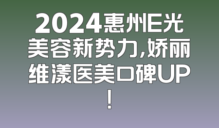 2024惠州E光美容新势力，娇丽维漾医美口碑UP！