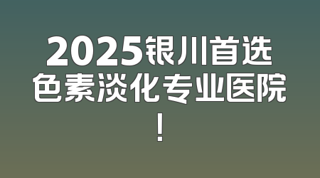 2025银川首选色素淡化专业医院！
