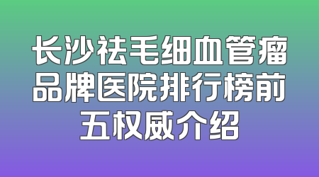 长沙祛毛细血管瘤品牌医院排行榜前五权威介绍