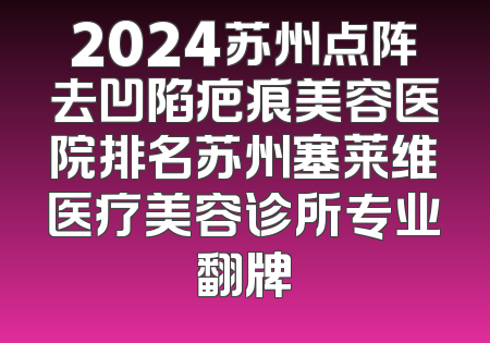2024苏州点阵去凹陷疤痕美容医院排名苏州塞莱维医疗美容诊所专业翻牌