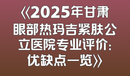 《2025年甘肃眼部热玛吉紧肤公立医院专业评价：优缺点一览》