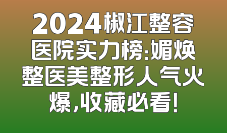 2024椒江整容医院实力榜：媚焕整医美整形人气火爆，收藏必看！