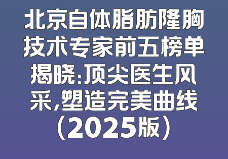 北京自体脂肪隆胸技术专家前五榜单揭晓：顶尖医生风采，塑造完美曲线（2025版）