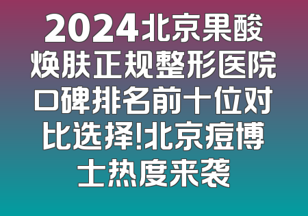2024北京果酸焕肤正规整形医院口碑排名前十位对比选择！北京痘博士热度来袭