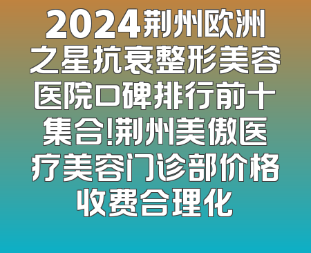 2024荆州欧洲之星抗衰整形美容医院口碑排行前十集合！荆州美傲医疗美容门诊部价格收费合理化