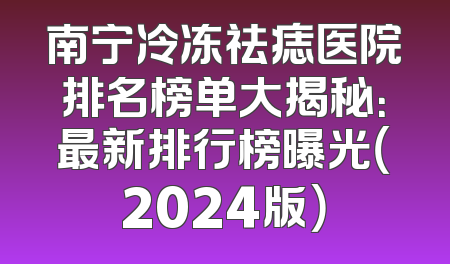 南宁冷冻祛痣医院排名榜单大揭秘：最新排行榜曝光（2024版）