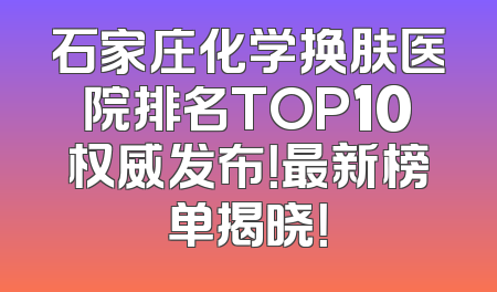 石家庄化学换肤医院排名TOP10权威发布！最新榜单揭晓！