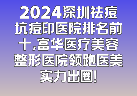 2024深圳祛痘坑痘印医院排名前十，富华医疗美容整形医院领跑医美实力出圈！