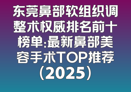 东莞鼻部软组织调整术权威排名前十榜单：最新鼻部美容手术TOP推荐（2025）