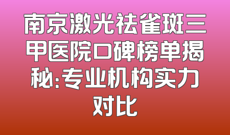 南京激光祛雀斑三甲医院口碑榜单揭秘：专业机构实力对比