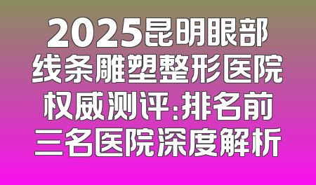2025昆明眼部线条雕塑整形医院权威测评：排名前三名医院深度解析