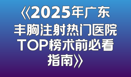 《2025年广东丰胸注射热门医院TOP榜术前必看指南》