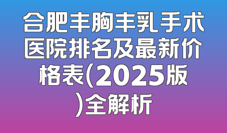 合肥丰胸丰乳手术医院排名及最新价格表（2025版）全解析