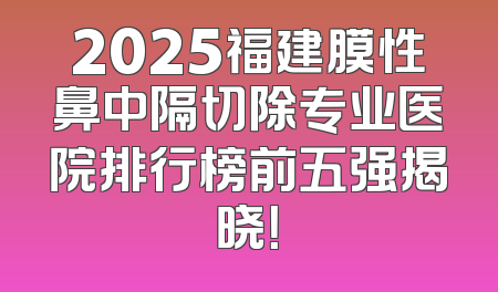 2025福建膜性鼻中隔切除专业医院排行榜前五强揭晓！