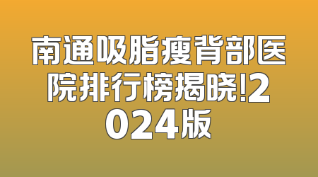 南通吸脂瘦背部医院排行榜揭晓！2024版
