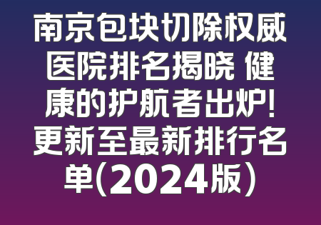 南京包块切除权威医院排名揭晓 健康的护航者出炉！更新至最新排行名单（2024版）