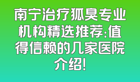 南宁治疗狐臭专业机构精选推荐：值得信赖的几家医院介绍！
