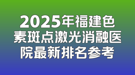 2025年福建色素斑点激光消融医院最新排名参考
