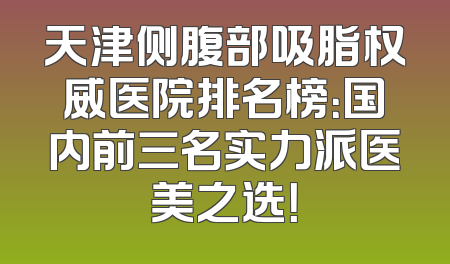 天津侧腹部吸脂权威医院排名榜：国内前三名实力派医美之选！