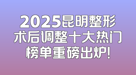 2025昆明整形术后调整十大热门榜单重磅出炉！