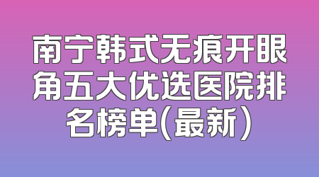 南宁韩式无痕开眼角五大优选医院排名榜单（最新）