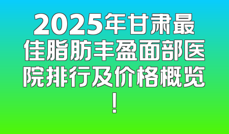 2025年甘肃最佳脂肪丰盈面部医院排行及价格概览！
