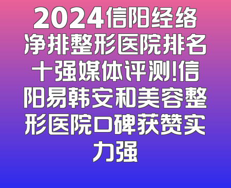 2024信阳经络净排整形医院排名十强媒体评测！信阳易韩安和美容整形医院口碑获赞实力强